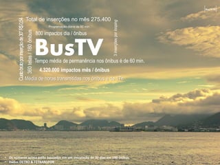 BusTV RJ



       Custo bruto por inserção de 30” R$ 0,54   Total de inserções no mês 275.400




                                                                                                                3 inserções por looping
                                                                                Programação diária de 60 min.
                                                 360 telas / 180 ônibus
                                                                          800 impactos dia / ônibus


                                                                          BusTV
                                                                          Tempo média de permanência nos ônibus é de 60 min.
                                                                            4.320.000 impactos mês / ônibus
                                                 Média de horas transmitidas nos ônibus é de 17h




• Os números acima estão baseados em um veiculação de 30 dias em 180 ônibus
• Dados DETRO & FETRANSPOR
 