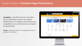 Social Analytics | Facebook Pages Performance
13 metrics, includinf Summary, that allow
you to historically measure your page’s
performance on Facebook and compare it to
competitors or any other brands you register
on Buzzmonitor.
E-book: 12 essential metrics for managing your brand’s
presence on Facebook.
 