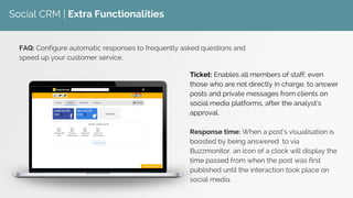 Social CRM | Extra Functionalities
Ticket: Enables all members of staff, even
those who are not directly in charge, to answer
posts and private messages from clients on
social media platforms, after the analyst’s
approval.
Response time: When a post’s visualisation is
boosted by being answered to via
Buzzmonitor, an icon of a clock will display the
time passed from when the post was first
published until the interaction took place on
social media.
FAQ: Configure automatic responses to frequently asked questions and
speed up your customer service.
 