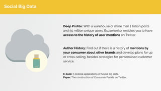 Social Big Data
Deep Profile: With a warehouse of more than 1 billion posts
and 55 million unique users, Buzzmonitor enables you to have
access to the history of user mentions on Twitter.
Author History: Find out if there is a history of mentions by
your consumer about other brands and develop plans for up
or cross-selling, besides strategies for personalised customer
service.
E-book: 3 pratical applications of Social Big Data.
Paper: The construction of Consumer Panels on Twitter.
 