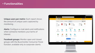 + Functionalities
Unique users per metric: Each report shows
the amount of unique users captured by
monitoring.
Alerts: Configure e-mail alerts and notifications
when someone mentions your terms of
interest.
Facebook groups: Monitor open and closed
groups with the Buzzmonitor Consumer Panel
function, available only to corporate clients.
 