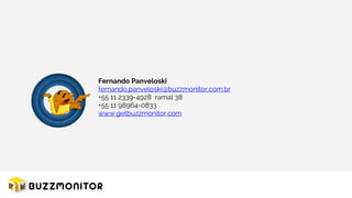Fernando Panveloski
fernando.panveloski@buzzmonitor.com.br
+55 11 2339-4928 ramal 38
+55 11 98964-0833
www.getbuzzmonitor.com
 