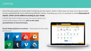 Listening
One of the key points of social media monitoring are the reports, which in other tools are fixed, but in Buzzmonitor
can be customized. By cross referencing different metrics, including your own, it’s possible to create thousands of
reports, which can be edited according to your needs.
In short: the more creative you are, the more reports your
social media project will have, with no the need
spreadsheets or Excel formulas.
Social Media platforms involved ( + thousands of news sites
and forums)
 