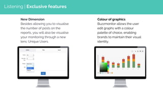 New Dimension
Besides allowing you to visualise
the number of posts on the
reports, you will also be visualise
your monitoring through a new
lens: Unique Users.
Colour of graphics
Buzzmonitor allows the user
edit graphs with a colour
palette of choice, enabling
brands to maintain their visual
identity.
Listening | Exclusive features
 