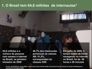 1. O Brasil tem 64,8 milhões de internautas*




64,8 milhões é o                             48,7% dos internautas                             Em julho de 2009, o
número de pessoas                            pertencem às classes                              tempo médio de horas
com acesso à internet                        AB; 51,3%,                                        navegando na internet,
no Brasil, no primeiro                       correspondem às                                   no Brasil, foi de 48
trimestre de 2009                            classes CDE                                       horas e 26 minutos
  *Fontes: Ibope/Nielsen; Ibope Mídia/ Target Group Index (Fev08-Jan09); 20a Internet Pop; 20ª edição do relatório WebShoppers,
  Consultoria e-bit.Agosto/2009.
 