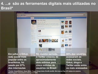 4. ...e são as ferramentas digitais mais utilizadas no
Brasil*




    Em julho, o Orkut,                         No mesmo período,                             80% dos usuários
    rede social mais                           o Twitter cresceu de                          acessaram as
    popular entre os                           aproximadamente                               redes sociais.
    brasileiros, foi                           dois milhões para                             Orkut, blogs e
    usado por 87%                              cinco milhões de                              Twitter estão entre
    dos internautas                            usuários no Brasil                            os mais acessados
    *Fontes: Ibope/Nielsen; Ibope Mídia/ Target Group Index (Fev08-Jan09); 20a Internet Pop; 20ª edição do relatório
    WebShoppers, Consultoria e-bit.Agosto/2009.
 