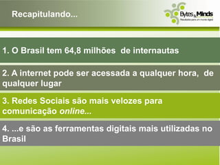 Recapitulando...



1. O Brasil tem 64,8 milhões de internautas

2. A internet pode ser acessada a qualquer hora, de
qualquer lugar

3. Redes Sociais são mais velozes para
comunicação online...

4. ...e são as ferramentas digitais mais utilizadas no
Brasil
 