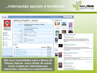 ...internautas apoiam a tendência




São nove comunidades sobre o Banco do
 Planeta. Apenas uma é oficial. As outras
    foram criadas por internautas que
relacionam o Bradesco à sustentabilidade
 