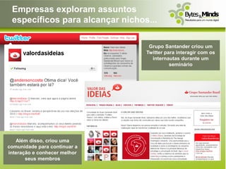 Empresas exploram assuntos
 específicos para alcançar nichos...

                                  Grupo Santander criou um
                                 Twitter para interagir com os
                                   internautas durante um
                                           seminário




   Além disso, criou uma
comunidade para continuar a
interação e conhecer melhor
       seus membros
 