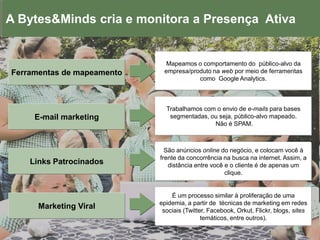 A Bytes&Minds cria e monitora a Presença Ativa


                              Mapeamos o comportamento do público-alvo da
Ferramentas de mapeamento    empresa/produto na web por meio de ferramentas
                                        como Google Analytics.



                              Trabalhamos com o envio de e-mails para bases
     E-mail marketing          segmentadas, ou seja, público-alvo mapeado.
                                             Não é SPAM.



                              São anúncios online do negócio, e colocam você à
                            frente da concorrência na busca na internet. Assim, a
    Links Patrocinados         distância entre você e o cliente é de apenas um
                                                    clique.


                                É um processo similar à proliferação de uma
                            epidemia, a partir de técnicas de marketing em redes
      Marketing Viral        sociais (Twitter, Facebook, Orkut, Flickr, blogs, sites
                                            temáticos, entre outros).
 