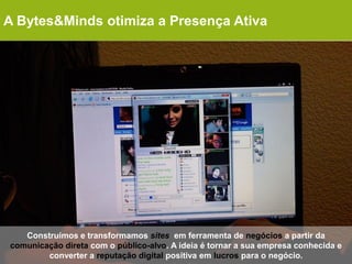 A Bytes&Minds otimiza a Presença Ativa




   Construímos e transformamos sites em ferramenta de negócios a partir da
comunicação direta com o público-alvo. A ideia é tornar a sua empresa conhecida e
        converter a reputação digital positiva em lucros para o negócio.
 