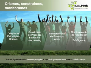 Criamos, construímos,
monitoramos




                     Construção                                 Monitoramento
 Criação de                               Monitoramento
                     de Presença                                de resultados/
 Estratégias                               de Presença
                      Receptiva,                                     Data
  Digitais                                    Ativa
                     site ou blog                                Intelligence




Para a Bytes&Minds, Presença Digital é um diálogo constante com o público-alvo
 