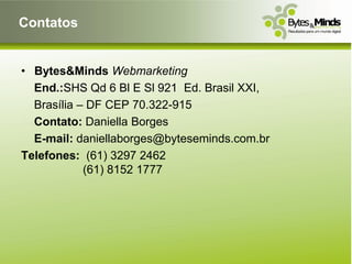 Contatos


• Bytes&Minds Webmarketing
  End.:SHS Qd 6 Bl E Sl 921 Ed. Brasil XXI,
  Brasília – DF CEP 70.322-915
  Contato: Daniella Borges
  E-mail: daniellaborges@byteseminds.com.br
Telefones: (61) 3297 2462
            (61) 8152 1777
 
