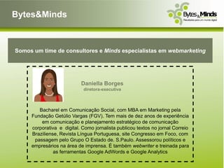 Bytes&Minds



Somos um time de consultores e Minds especialistas em webmarketing




                           Daniella Borges
                            diretora-executiva



        Bacharel em Comunicação Social, com MBA em Marketing pela
     Fundação Getúlio Vargas (FGV). Tem mais de dez anos de experiência
         em comunicação e planejamento estratégico de comunicação
     corporativa e digital. Como jornalista publicou textos no jornal Correio
     Braziliense, Revista Língua Portuguesa, site Congresso em Foco, com
      passagem pelo Grupo O Estado de. S.Paulo. Assessorou políticos e
     empresários na área de imprensa. É também webwriter e treinada para
               as ferramentas Google AdWords e Google Analytics
 
