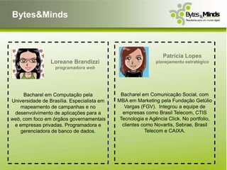 Bytes&Minds



                                                                Patrícia Lopes
                 Loreane Brandizzi                           planejamento estratégico
                   programadora web




     Bacharel em Computação pela             Bacharel em Comunicação Social, com
Universidade de Brasília. Especialista em   MBA em Marketing pela Fundação Getúlio
    mapeamento de campanhas e no               Vargas (FGV). Integrou a equipe de
 desenvolvimento de aplicações para a         empresas como Brasil Telecom, CTIS
web, com foco em órgãos governamentais       Tecnologia e Agência Click. No portfolio,
 e empresas privadas. Programadora e          clientes como Novartis, Sebrae, Brasil
    gerenciadora de banco de dados.                     Telecom e CAIXA.
 