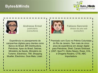 Bytes&Minds




                  Andressa Ermel                           Fabiano Sanromã
                       publicitária                           diretor de arte web
                      (consultora)                                (consultor)




   Experiência no planejamento de           Premiado com Ouro no Prêmio Colunistas
campanhas digitais para clientes como         do Rio de Janeiro. Tem mais de cinco
  Banco do Brasil, BR Distribuidora,          anos de experiência em design digital
  Petrobras, Apex do Brasil, Sebrae,         para Petrobras, Shell, Canais Globosat
  Ministério da Saúde, Ministério do        (GNT, SporTV, Globo News), Rossi, CHL,
  Turismo, Electrolux, TIM, Shopping             e Drogaria Rosário, CTIS, ABC
 Mueller, Electrolux, Guia Mais, Listel .                 Importadora.
 