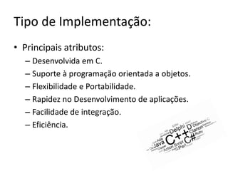 Tipo de Implementação:
• Principais atributos:
  – Desenvolvida em C.
  – Suporte à programação orientada a objetos.
  – Flexibilidade e Portabilidade.
  – Rapidez no Desenvolvimento de aplicações.
  – Facilidade de integração.
  – Eficiência.
 