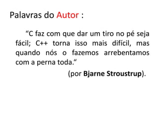 Palavras do Autor :
    “C faz com que dar um tiro no pé seja
 fácil; C++ torna isso mais difícil, mas
 quando nós o fazemos arrebentamos
 com a perna toda.“
                (por Bjarne Stroustrup).
 