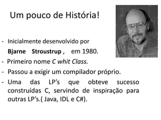 Um pouco de História!

- Inicialmente desenvolvido por
  Bjarne Stroustrup , em 1980.
- Primeiro nome C whit Class.
- Passou a exigir um compilador próprio.
- Uma das LP’s que obteve sucesso
  construídas C, servindo de inspiração para
  outras LP’s.( Java, IDL e C#).
 