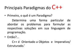 Principais Paradigmas do C++
• Primeiro, o quê é um Paradigma?
      Determina uma forma particular de
  abordar os problemas para formular as
  respectivas soluções em sua linguagem de
  programação.
• Então?...
      C++ é Orientado a Objetos e Imperativo/
  Estruturado.’
 