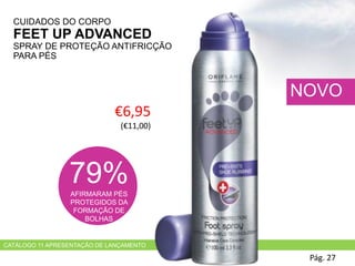 CATÁLOGO 11 APRESENTAÇÃO DE LANÇAMENTO
CUIDADOS DO CORPO
FEET UP ADVANCED
SPRAY DE PROTEÇÃO ANTIFRICÇÃO
PARA PÉS
Pág. 27
NOVO
€6,95
(€11,00)
79%AFIRMARAM PÉS
PROTEGIDOS DA
FORMAÇÃO DE
BOLHAS
 