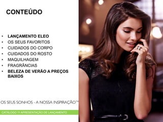 • LANÇAMENTO ELEO
• OS SEUS FAVORITOS
• CUIDADOS DO CORPO
• CUIDADOS DO ROSTO
• MAQUILHAGEM
• FRAGRÂNCIAS
• BELEZA DE VERÃO A PREÇOS
BAIXOS
CATÁLOGO 11 APRESENTAÇÃO DE LANÇAMENTO
CONTEÚDO
 