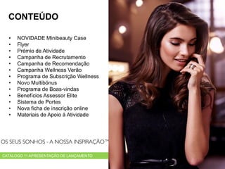 • NOVIDADE Minibeauty Case
• Flyer
• Prémio de Atividade
• Campanha de Recrutamento
• Campanha de Recomendação
• Campanha Wellness Verão
• Programa de Subscrição Wellness
• Novo Multibónus
• Programa de Boas-vindas
• Benefícios Assessor Elite
• Sistema de Portes
• Nova ficha de inscrição online
• Materiais de Apoio à Atividade
CATÁLOGO 11 APRESENTAÇÃO DE LANÇAMENTO
CONTEÚDO
 