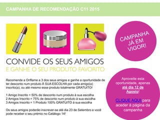 CAMPANHA DE RECOMENDAÇÃO C11 2015
Recomende a Oriflame a 3 dos seus amigos e ganhe a oportunidade de
ter desconto num produto À SUA ESCOLHA por cada amigo(a)
inscrito(a), ou até mesmo esse produto totalmente GRATUITO!
1 Amigo Inscrito = 50% de desconto num produto à sua escolha
2 Amigos Inscrito = 75% de desconto num produto à sua escolha
3 Amigos Inscrito = 1 Produto 100% GRATUITO à sua escolha
Os seus amigos poderão inscrever-se até dia 23 de Setembro e você
pode receber o seu prémio no Catálogo 14!
Aproveite esta
oportunidade, apenas
até dia 12 de
Agosto!
CLIQUE AQUI para
aceder à página da
campanha
 