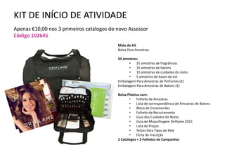 KIT DE INÍCIO DE ATIVIDADE
Apenas €10,00 nos 3 primeiros catálogos do novo Assessor
Código 102645
Mala do Kit
Bolsa Para Amostras
50 amostras:
• 25 amostras de fragrâncias
• 10 amostras de batons
• 10 amostras de cuidados do rosto
• 5 amostras de bases de cor
Embalagem Para Amostras de Perfumes (3)
Embalagem Para Amostras de Batons (1)
Bolsa Plástica com:
• Folheto de Amostras
• Lista de correspondência de Amostras de Batons
• Bloco de Encomendas
• Folheto de Recrutamento
• Guia dos Cuidados do Rosto
• Guia de Maquilhagem Oriflame 2015
• Lista de Preços
• Testes Para Tipos de Pele
• Ficha de Inscrição
2 Catálogos + 2 Folhetos de Campanhas
 