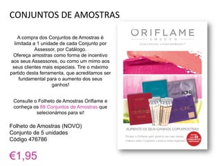 CONJUNTOS DE AMOSTRAS
A compra dos Conjuntos de Amostras é
limitada a 1 unidade de cada Conjunto por
Assessor, por Catálogo.
Ofereça amostras como forma de incentivo
aos seus Assessores, ou como um mimo aos
seus clientes mais especiais. Tire o máximo
partido desta ferramenta, que acreditamos ser
fundamental para o aumento dos seus
ganhos!
Consulte o Folheto de Amostras Oriflame e
conheça os 88 Conjuntos de Amostras que
selecionámos para si!
Folheto de Amostras (NOVO)
Conjunto de 5 unidades
Código 476786
€1,95
 