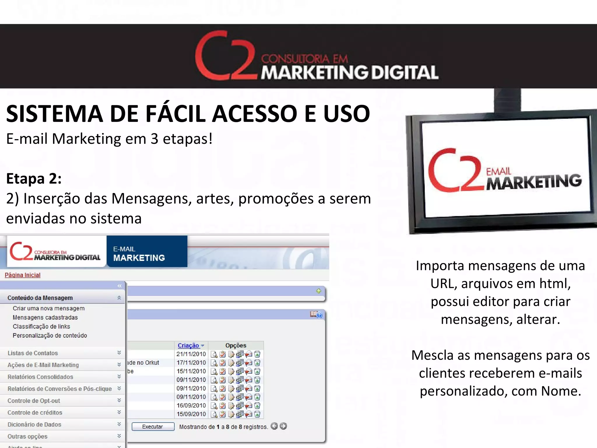 SISTEMA DE FÁCIL ACESSO E USO E-mail Marketing em 3 etapas! Etapa 2: 2) Inserção das Mensagens, artes, promoções a serem  enviadas no sistema Importa mensagens de uma URL, arquivos em html, possui editor para criar mensagens, alterar. Mescla as mensagens para os clientes receberem e-mails personalizado, com Nome. 