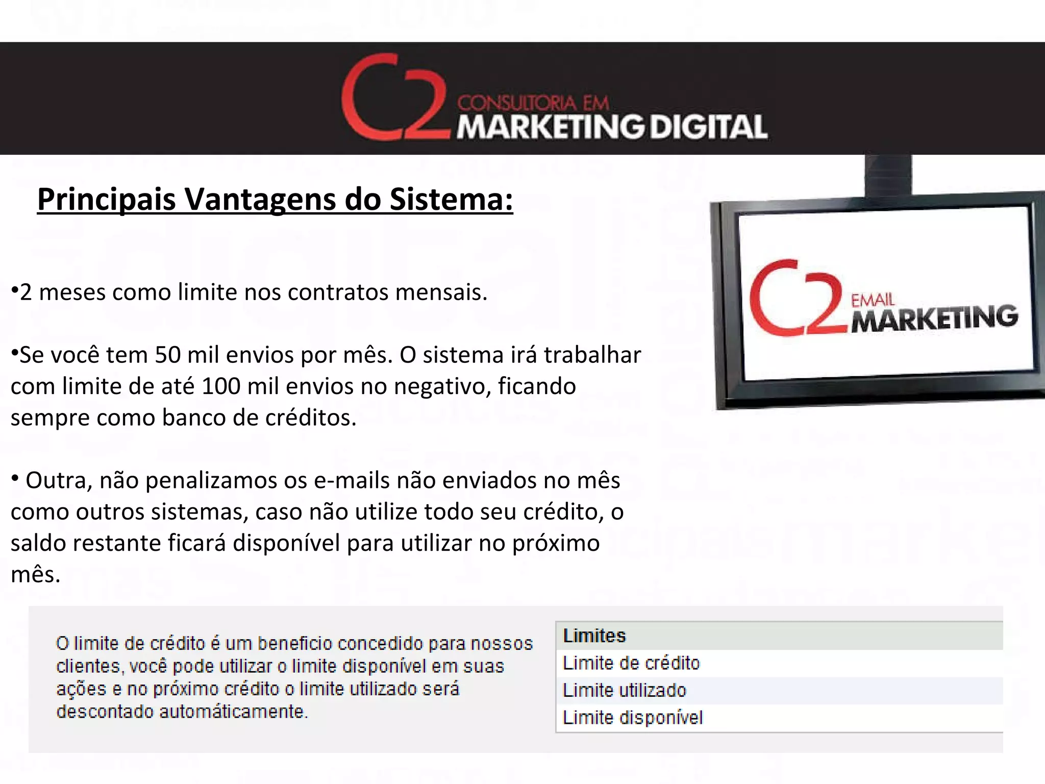 Principais Vantagens do Sistema: 2 meses como limite nos contratos mensais. Se você tem 50 mil envios por mês. O sistema irá trabalhar com limite de até 100 mil envios no negativo, ficando sempre como banco de créditos. Outra, não penalizamos os e-mails não enviados no mês como outros sistemas, caso não utilize todo seu crédito, o saldo restante ficará disponível para utilizar no próximo mês. 