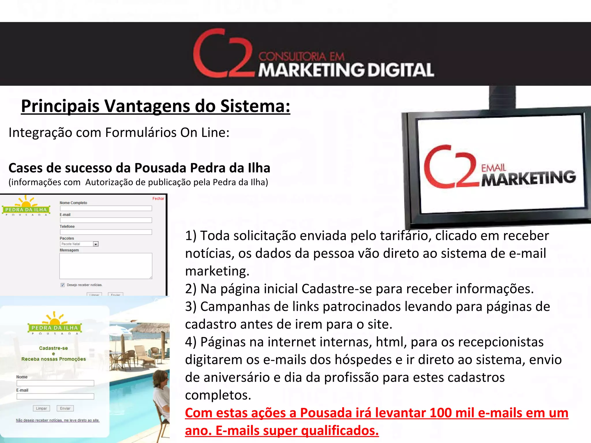 Principais Vantagens do Sistema: Integração com Formulários On Line: Cases de sucesso da Pousada Pedra da Ilha   (informações com  Autorização de publicação pela Pedra da Ilha) 1) Toda solicitação enviada pelo tarifário, clicado em receber notícias, os dados da pessoa vão direto ao sistema de e-mail marketing. 2) Na página inicial Cadastre-se para receber informações. 3) Campanhas de links patrocinados levando para páginas de cadastro antes de irem para o site. 4) Páginas na internet internas, html, para os recepcionistas digitarem os e-mails dos hóspedes e ir direto ao sistema, envio de aniversário e dia da profissão para estes cadastros completos. Com estas ações a Pousada irá levantar 100 mil e-mails em um ano. E-mails super qualificados. 