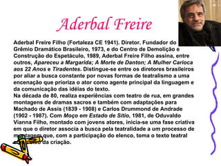 Aderbal Freire Aderbal Freire Filho (Fortaleza CE 1941). Diretor. Fundador do Grêmio Dramático Brasileiro, 1973, e do Centro de Demolição e Construção do Espetáculo, 1989, Aderbal Freire Filho assina, entre outros,  Apareceu a Margarida;   A Morte de Danton;   A Mulher Carioca aos 22 Anos  e  Tiradentes . Distingue-se entre os diretores brasileiros por aliar a busca constante por novas formas de teatralismo a uma encenação que prioriza o ator como agente principal da linguagem e da comunicação das idéias do texto.  Na década de 80, realiza experiências com teatro de rua, em grandes montagens de dramas sacros e também com adaptações para Machado de Assis (1839 - 1908) e Carlos Drummond de Andrade (1902 - 1987). Com  Moço em Estado de Sítio , 1981, de Oduvaldo Vianna Filho, montado com jovens atores, inicia-se uma fase criativa em que o diretor associa a busca pela teatralidade a um processo de montagem que, com a participação do elenco, toma o texto teatral como eixo da criação.   