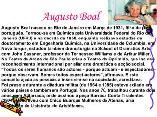 Augusto Boal Augusto Boal nasceu no Rio de Janeiro em Março de 1931, filho de pai português. Formou-se em Química pela Universidade Federal do Rio de Janeiro (UFRJ) e na década de 1950, enquanto realizava estudos de doutoramento em Engenharia Química, na Universidade de Columbia, em Nova Iorque, estudou também dramaturgia na School of Dramatics Arts com John Gassner, professor de Tennessee Williams e de Arthur Miller.   No Teatro de Arena de São Paulo criou o Teatro do Oprimido, que lhe deu reconhecimento internacional por aliar arte dramática e acção social. "Todos os seres humanos são actores - porque actuam - e espectadores - porque observam. Somos todos espect-actores", afirmava. E este conceito ajuda as pessoas a inserirem-se na sociedade, acreditava.  Foi preso e durante a ditadura militar (de 1964 e 1985) esteve exilado em vários países e também em Portugal. Nos anos 70, trabalhou durante dois anos com A Barraca, onde assinou a peça Barraca Conta Tiradentes (1977) e escreveu com Chico Buarque Mulheres de Atenas, uma adaptação de Lisístrata, de Aristófanes.   