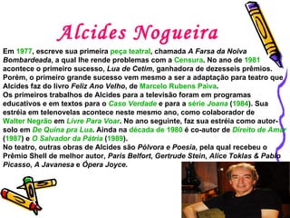 Alcides Nogueira Em  1977 , escreve sua primeira  peça teatral , chamada  A Farsa da Noiva Bombardeada , a qual lhe rende problemas com a  Censura . No ano de  1981  acontece o primeiro sucesso,  Lua de Cetim , ganhadora de dezesseis prêmios. Porém, o primeiro grande sucesso vem mesmo a ser a adaptação para teatro que Alcides faz do livro  Feliz Ano Velho , de  Marcelo Rubens Paiva .  Os primeiros trabalhos de Alcides para a televisão foram em programas educativos e em textos para o  Caso Verdade  e para a  série   Joana  ( 1984 ). Sua estréia em telenovelas acontece neste mesmo ano, como colaborador de  Walter Negrão  em  Livre Para Voar . No ano seguinte, faz sua estréia como autor-solo em  De Quina pra Lua . Ainda na  década de 1980  é co-autor de  Direito de Amar  ( 1987 ) e  O Salvador da Pátria  ( 1989 ).  No teatro, outras obras de Alcides são  Pólvora e Poesia , pela qual recebeu o Prêmio Shell de melhor autor,  Paris Belfort ,  Gertrude Stein, Alice Toklas & Pablo Picasso ,  A Javanesa  e  Ópera Joyce .  