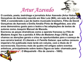 Artur Azevedo O contista, poeta, teatrólogo e jornalista Artur Azevedo (Artur Nabantino Gonçalves de Azevedo) nascido em São Luís (MA), em sete de julho de 1855, é considerado o pai do teatro musicado brasileiro. Filho de David Gonçalves de Azevedo e Emília Amália Pinto de Magalhães, aos oito anos demonstrou gosto para o teatro e fez adaptações de textos de autores como Joaquim Manuel de Macedo. Escreveu as peças dramáticas como a opereta francesa  La Filie de Madame Angot ; fez a paródia  A filha de Madame Angu  (1876), que chamou as atenções gerais e criou as oportunidades para o começo de sua carreira teatral;  O Liberato  e  A Família Salazar , que sofreu censura imperial e foi publicada mais tarde em volume, com o título de  O escravocrata . Escreveu mais de quatro mil artigos sobre eventos artísticos, principalmente sobre teatro (figura ao lado: chamada para peça " O Bilontra":  O Mequetrefe  - Rio de Janeiro - 1885). 