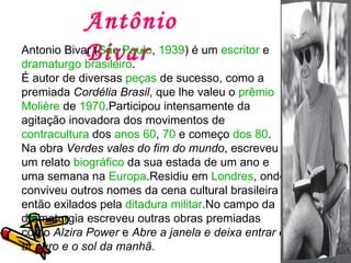 Antônio Bivar Antonio Bivar ( São Paulo ,  1939 ) é um  escritor  e  dramaturgo   brasileiro . É autor de diversas  peças  de sucesso, como a premiada  Cordélia Brasil , que lhe valeu o  prêmio  Molière  de  1970 .Participou intensamente da agitação inovadora dos movimentos de  contracultura  dos  anos 60 ,  70  e começo  dos 80 . Na obra  Verdes vales do fim do mundo , escreveu um relato  biográfico  da sua estada de um ano e uma semana na  Europa .Residiu em  Londres , onde conviveu outros nomes da cena cultural brasileira então exilados pela  ditadura militar .No campo da dramaturgia escreveu outras obras premiadas como  Alzira Power  e  Abre a janela e deixa entrar o ar puro e o sol da manhã . 