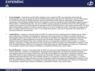 EXPERIÊNCIACesar Sampaio - Juntamente com Rivaldo, Sampaio criou a empresa CSR, que respondeu pela gestão do Guaratinguetá, que saiu na quinta divisão do futebol paulista para a primeira, do Figueirense, que em 2000, depois de 25 anos fora da elite do futebol nacional, retornou à primeira divisão, além de conquistar o tricampeonato catarinense. César Sampaio também desenvolveu projetos e prestou consultoria sobre viabilidade econômica para o Pelotas (RS) e o Metropolitano (SC), até que em 2008, assumiu a direção de futebol do Rio Claro (SP) quando a equipe estava prestes a ser rebaixada para a segunda divisão do futebol paulista, o que acabou acontecendo. Foi feita uma reestruturação completa em todas as áreas, adotou-se um novo modelo de gestão valorizando as categorias de base e a equipe retornou neste ano à serie A1 do campeonato paulista, além de ter negociado sete atletas para os mercados nacional e internacional.Andre Barros - Atuante no mercado desde de 2004, foi responsavel pelo Departamento de Marketing de clubes como Figueirense, Fortaleza e Guaratingueta. Responsavel por negociações de atletas nos ambitos nacionais e internacionais para Asia, Europa e Brasil com alto indice de satisfaçao nas negociações. Responsavel pela Europe Tour 2009 aonde 22 atletas disputaram amistosos por Alemanha, Portugal e Espanha e disputaram o Torneio Mediterranean International Cup. Com resultado esportivo e de negocios excelente foram 15 jogos, 11 vitorias 1 empate e 3 derrotas e 8 atletas alocados em testes em grandes clubes da Europa como Hoffenheim, Espanyol, Lask Linz, Red Bull Salzburg, Murcia, etc. Responsavel pela negociacao do atleta Douglas dos Santos em 3 momentos, Criciuma/Sao Caetano, Sao Caetano/Corinthians, Corinthians/Al Wasl, entre outros atletas.Renato Romani - Atuante no mercado desde de 2004, foi responsável pelo Departamento de Marketing de clubes como Figueirense, Fortaleza e Guaratingueta. Responsável por negociações de atletas nos âmbitos nacionais e internacionais para Asia, Europa e Brasil com alto índice de satisfação nas negociações. Responsavel pela Europe Tour 2009 aonde 22 atletas disputaram amistosos por Alemanha, Portugal e Espanha e disputaram o Torneio Mediterranean International Cup. Com resultado esportivo e de negocios excelente foram 15 jogos, 11 vitorias 1 empate e 3 derrotas e 8 atletas alocados em testes em grandes clubes da Europa como Hoffenheim, Espanyol, Lask Linz, Red Bull Salzburg, Murcia, etc. Responsavel pela negociacao do atleta Douglas dos Santos em 3 momentos, Criciuma/Sao Caetano, Sao Caetano/Corinthians, Corinthians/Al Wasl, entre outros atletas.C2BSPORTS.COM.BR