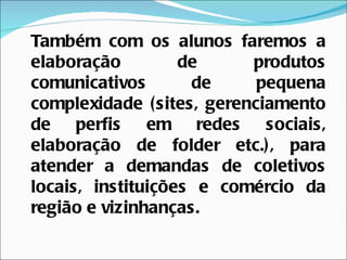 Também com os alunos faremos a
elaboração         de      produtos
comunicativos       de      pequena
complexidade ( sites, gerenciamento
de perfis      em redes      sociais,
elaboração de folder etc.) , para
atender a demandas de coletivos
locais, instituições e comércio da
região e vizinhanças.
 