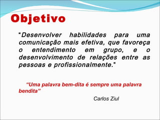 Objetivo
 “ Desenvolver habilidades para uma
 comunicação mais efetiva, que favoreça
 o entendimento em grupo, e o
 desenvolvimento de relações entre as
 pessoas e profissionalmente. ”


   “Uma palavra bem-dita é sempre uma palavra
 bendita”
                            Carlos Ziul
 