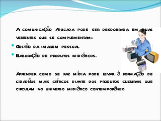 A comunicação A  plicada pode ser desdobrada em duas
  vertentes que se complementam:
 Gestão da imagem pessoal
 Elaboração de produtos midiáticos.


 Aprender como se faz m ídia pode levar à formação de
 cidad ãos mais crticos diante dos produtos culturais que
                  í
 circulam no universo midiático contemporâneo
 