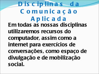 D is c ip lin a s d a
   C o m u n ic a ç ã o
        A p lic a d a
Em todas as nossas disciplinas
utilizaremos recursos do
computador, assim como a
internet para exercícios de
conversações, como espaço de
divulgação e de mobilização
social.
 
