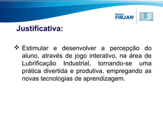 Justificativa:
 Estimular e desenvolver a percepção do
aluno, através de jogo interativo, na área de
Lubrificação Industrial, tornando-se uma
prática divertida e produtiva, empregando as
novas tecnologias de aprendizagem.

 