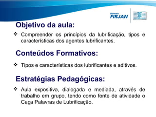 Objetivo da aula:
 Compreender os princípios da lubrificação, tipos e
características dos agentes lubrificantes.

Conteúdos Formativos:
 Tipos e características dos lubrificantes e aditivos.

Estratégias Pedagógicas:
 Aula expositiva, dialogada e mediada, através de
trabalho em grupo, tendo como fonte de atividade o
Caça Palavras de Lubrificação.

 