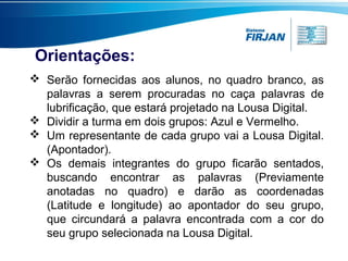 Orientações:
 Serão fornecidas aos alunos, no quadro branco, as
palavras a serem procuradas no caça palavras de
lubrificação, que estará projetado na Lousa Digital.
 Dividir a turma em dois grupos: Azul e Vermelho.
 Um representante de cada grupo vai a Lousa Digital.
(Apontador).
 Os demais integrantes do grupo ficarão sentados,
buscando encontrar as palavras (Previamente
anotadas no quadro) e darão as coordenadas
(Latitude e longitude) ao apontador do seu grupo,
que circundará a palavra encontrada com a cor do
seu grupo selecionada na Lousa Digital.

 