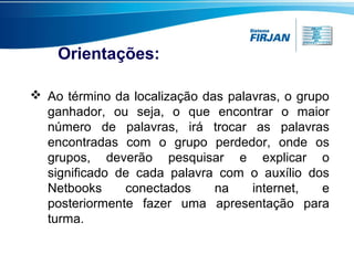 Orientações:
 Ao término da localização das palavras, o grupo
ganhador, ou seja, o que encontrar o maior
número de palavras, irá trocar as palavras
encontradas com o grupo perdedor, onde os
grupos, deverão pesquisar e explicar o
significado de cada palavra com o auxílio dos
Netbooks
conectados
na
internet,
e
posteriormente fazer uma apresentação para
turma.

 