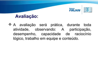 Avaliação:
 A avaliação será prática, durante toda
atividade, observando: A participação,
desempenho, capacidade de raciocínio
lógico, trabalho em equipe e conteúdo.

 