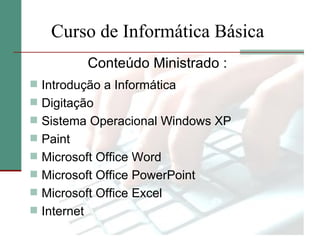 Curso de Informática Básica
             Conteúdo Ministrado :
 Introdução a Informática
 Digitação
 Sistema Operacional Windows XP
 Paint
 Microsoft Office Word
 Microsoft Office PowerPoint
 Microsoft Office Excel
 Internet
 