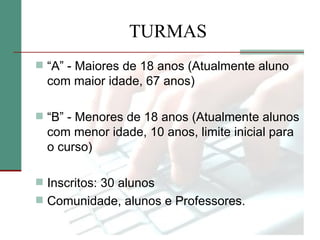 TURMAS
 “A” - Maiores de 18 anos (Atualmente aluno
  com maior idade, 67 anos)

 “B” - Menores de 18 anos (Atualmente alunos
  com menor idade, 10 anos, limite inicial para
  o curso)

 Inscritos: 30 alunos
 Comunidade, alunos e Professores.
 